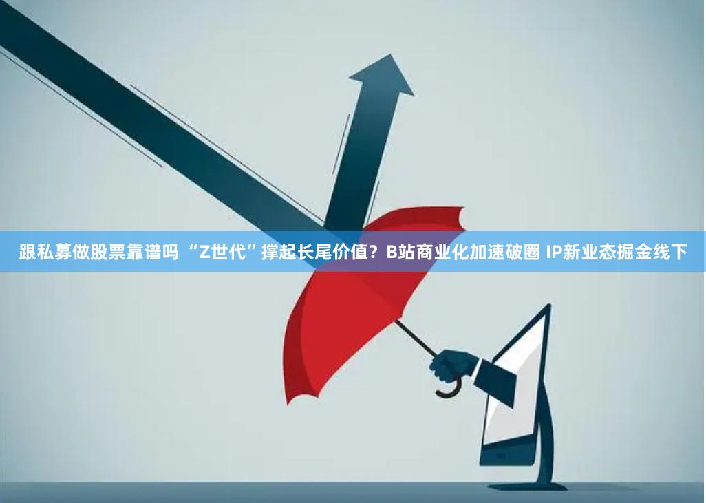 跟私募做股票靠谱吗 “Z世代”撑起长尾价值？B站商业化加速破圈 IP新业态掘金线下