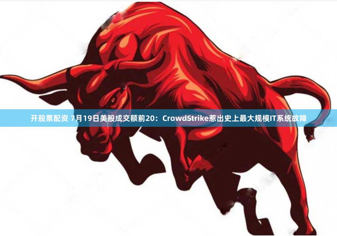 开股票配资 7月19日美股成交额前20：CrowdStrike惹出史上最大规模IT系统故障