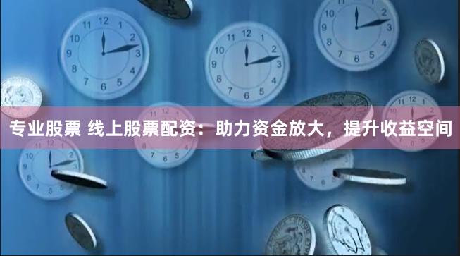 专业股票 线上股票配资：助力资金放大，提升收益空间