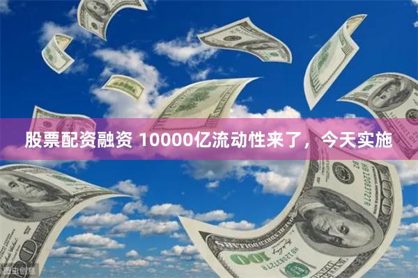 股票配资融资 10000亿流动性来了，今天实施