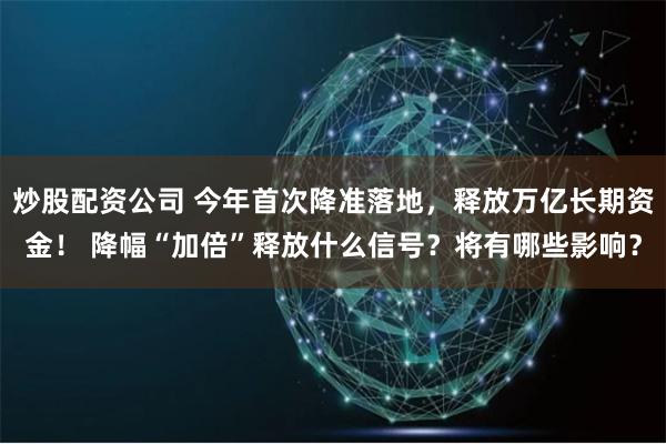 炒股配资公司 今年首次降准落地，释放万亿长期资金！ 降幅“加倍”释放什么信号？将有哪些影响？