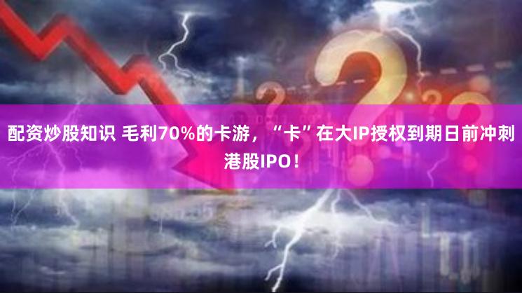 配资炒股知识 毛利70%的卡游，“卡”在大IP授权到期日前冲刺港股IPO！