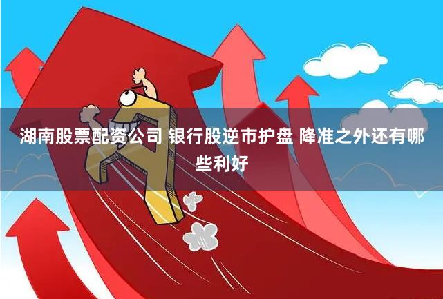 湖南股票配资公司 银行股逆市护盘 降准之外还有哪些利好