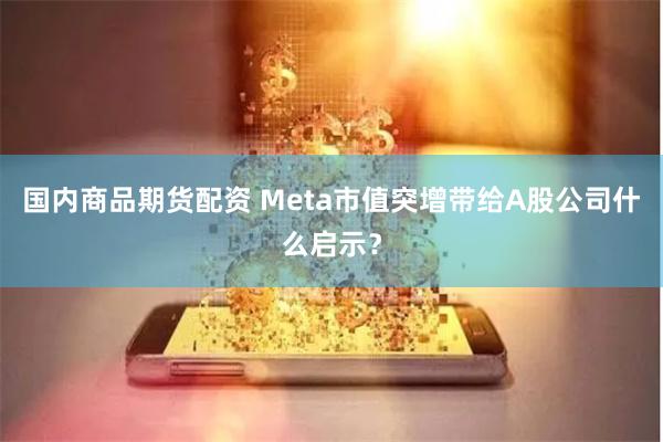 国内商品期货配资 Meta市值突增带给A股公司什么启示？