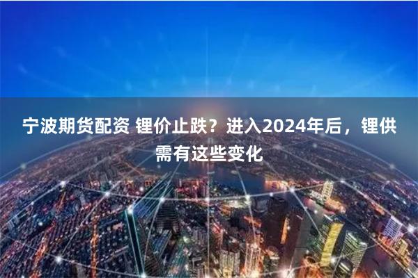 宁波期货配资 锂价止跌？进入2024年后，锂供需有这些变化