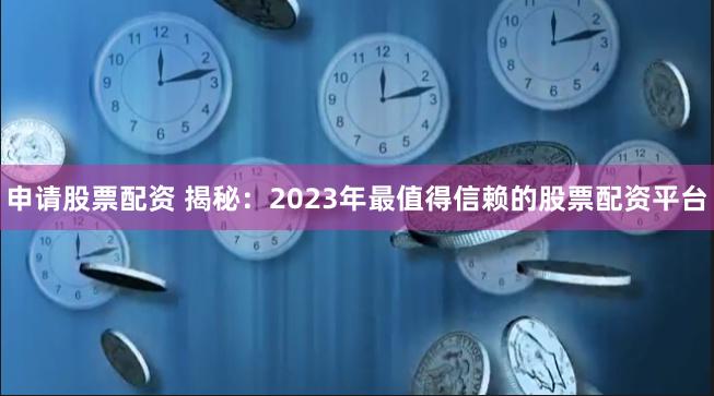 申请股票配资 揭秘：2023年最值得信赖的股票配资平台