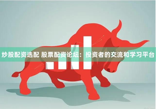 炒股配资选配 股票配资论坛：投资者的交流和学习平台