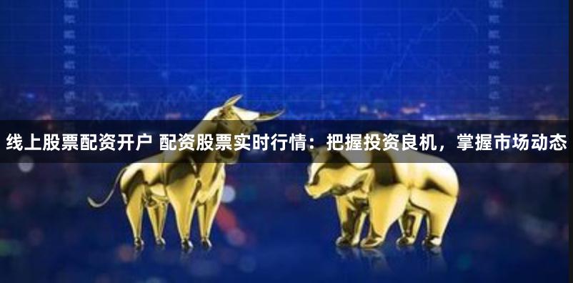 线上股票配资开户 配资股票实时行情：把握投资良机，掌握市场动态