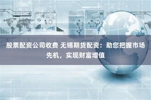股票配资公司收费 无锡期货配资：助您把握市场先机，实现财富增值