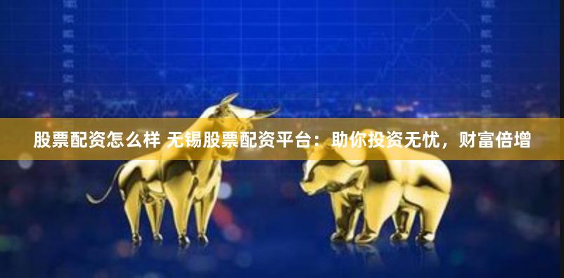 股票配资怎么样 无锡股票配资平台：助你投资无忧，财富倍增