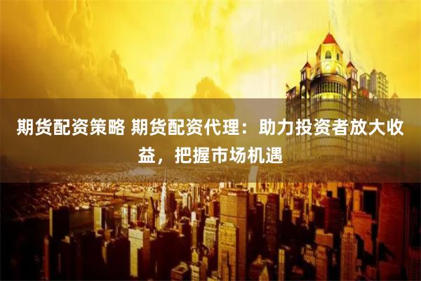 期货配资策略 期货配资代理：助力投资者放大收益，把握市场机遇