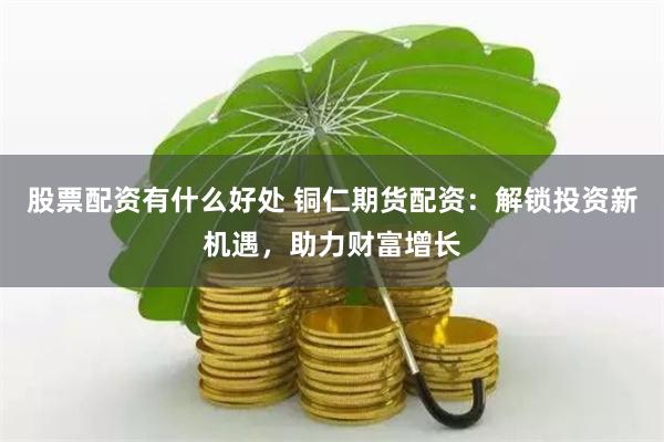 股票配资有什么好处 铜仁期货配资：解锁投资新机遇，助力财富增长