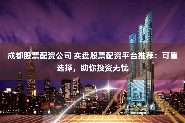 成都股票配资公司 实盘股票配资平台推荐：可靠选择，助你投资无忧