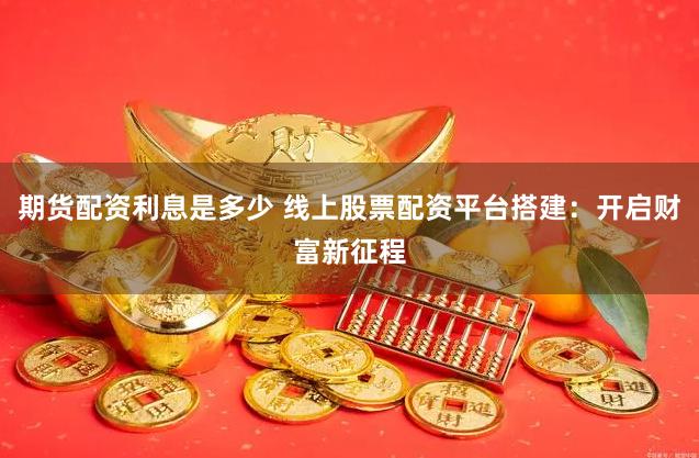 期货配资利息是多少 线上股票配资平台搭建：开启财富新征程