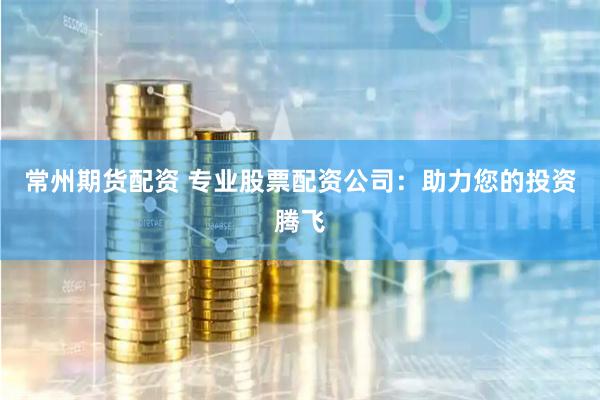 常州期货配资 专业股票配资公司：助力您的投资腾飞