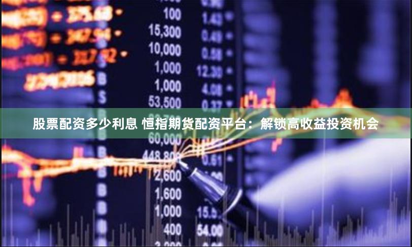 股票配资多少利息 恒指期货配资平台：解锁高收益投资机会