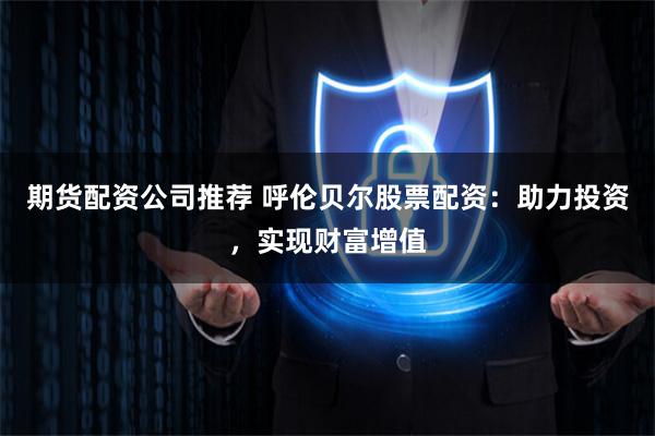 期货配资公司推荐 呼伦贝尔股票配资：助力投资，实现财富增值