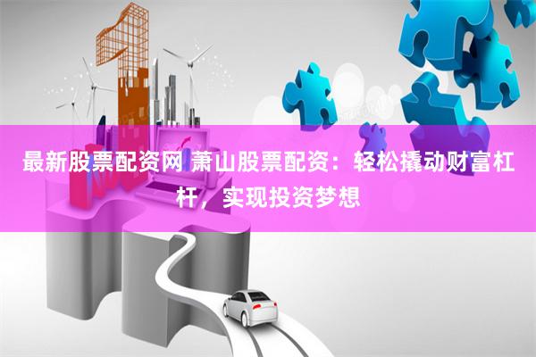 最新股票配资网 萧山股票配资：轻松撬动财富杠杆，实现投资梦想