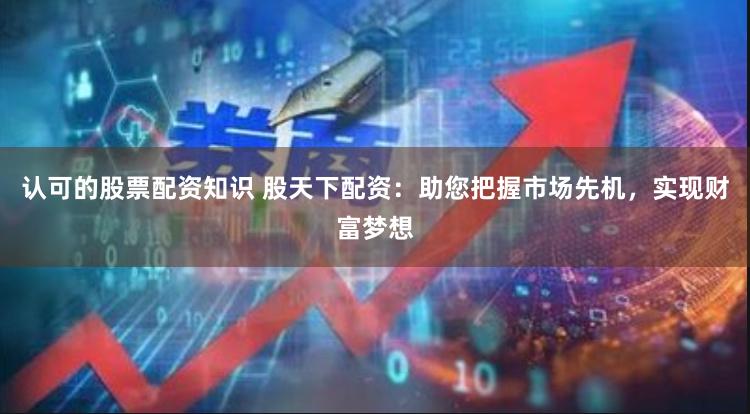 认可的股票配资知识 股天下配资：助您把握市场先机，实现财富梦想