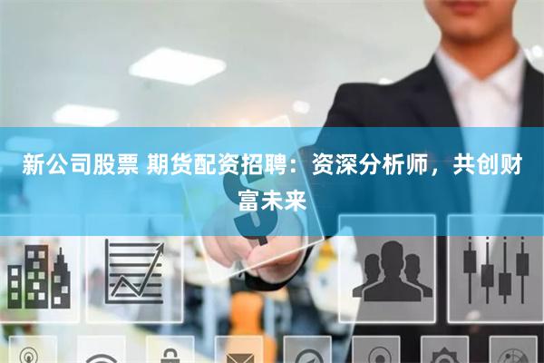 新公司股票 期货配资招聘：资深分析师，共创财富未来