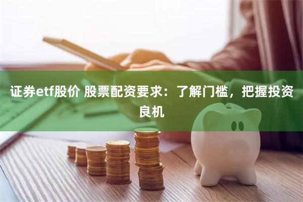 证券etf股价 股票配资要求：了解门槛，把握投资良机