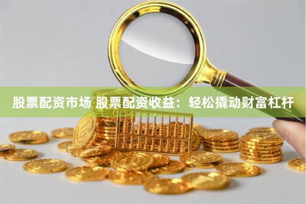 股票配资市场 股票配资收益：轻松撬动财富杠杆