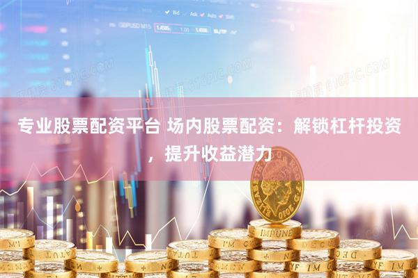 专业股票配资平台 场内股票配资：解锁杠杆投资，提升收益潜力