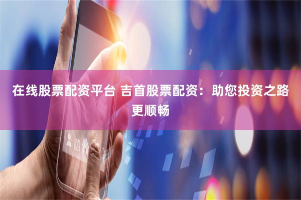 在线股票配资平台 吉首股票配资：助您投资之路更顺畅