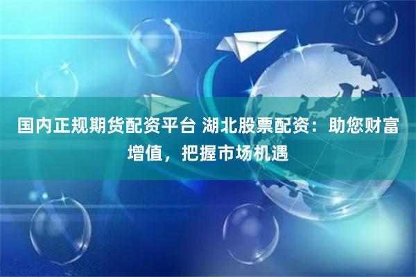 国内正规期货配资平台 湖北股票配资：助您财富增值，把握市场机遇