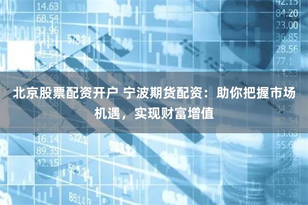 北京股票配资开户 宁波期货配资：助你把握市场机遇，实现财富增值