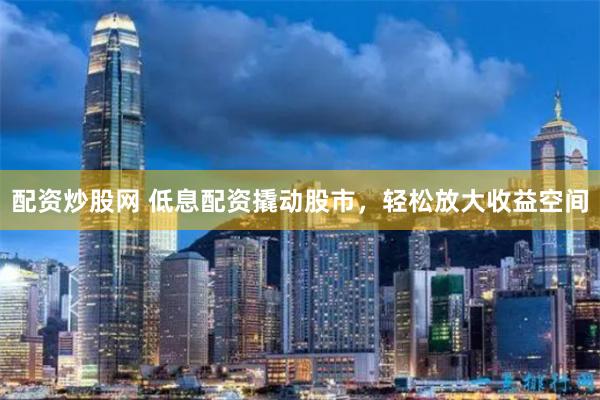 配资炒股网 低息配资撬动股市，轻松放大收益空间