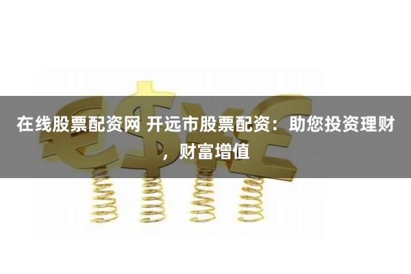 在线股票配资网 开远市股票配资：助您投资理财，财富增值