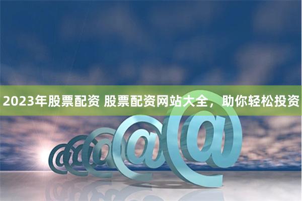 2023年股票配资 股票配资网站大全，助你轻松投资